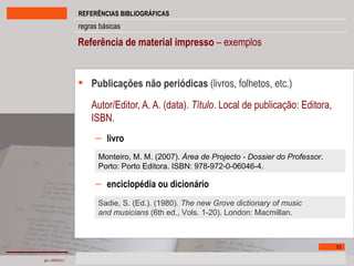Referência de material impresso  – exemplos Publicações não periódicas  (livros, folhetos, etc.) Autor/Editor, A. A. (data).  Título . Local de publicação: Editora, ISBN. livro enciclopédia ou dicionário Monteiro, M. M. (2007).  Área de Projecto - Dossier do Professor . Porto: Porto Editora. ISBN: 978-972-0-06046-4. Sadie, S. (Ed.). (1980).  The new Grove dictionary of music and musicians  (6th ed., Vols. 1-20). London: Macmillan. 