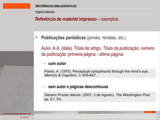 Referência de material impresso  – exemplos Publicações periódicas  (jornais, revistas, etc.) Autor, A.A. (data). Título do artigo.  Título da publicação , número da publicação: primeira página - última página. com autor sem autor e páginas descontínuas Paivio, A. (1975). Perceptual comparisons through the mind’s eye.  Memory & Cognition,  3: 635-647. Generic Prozac debuts. (2001, 3 de Agosto).  The Washington Post , pp. E1, E4. 