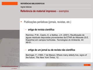 Referência de material impresso  – exemplos Publicações periódicas   (jornais, revistas, etc.) artigo de revista científica artigo de um jornal ou de revista não científica Ramírez, P.M., Castro, E. e Ibáñez, J.H. (2001). Reutilização de águas residuais depuradas provenientes da ETAR de Albacete (S.E. Espanha) em campos hortícolas.  Tecnologias do Ambiente,  44: 48-51. Barringer, F. (1993, 7 de Março). Where many elderly live, signs of the future.  The New York Times , 12.  
