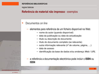 Referência de material não impresso  - exemplos Documentos  on line elementos para referência de um ficheiro disponível na Web: nome do autor (quando disponível) data da publicação ou data da actualização título ou descrição do documento título do documento completo (se relevante) outra informação relevante (nº de volume, página, …) data de acesso identificação da base de dados e/ou endereço  Web  /  URL a referência a documentação electrónica pode incluir o  ISBN  ou  ISSN 