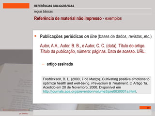 Referência de material não impresso  - exemplos   Publicações periódicas  on line   (bases de dados, revistas,.etc.) Autor, A.A., Autor, B. B., e Autor, C. C. (data). Título do artigo.  Título da publicação , número: páginas. Data de acesso. URL. artigo assinado Fredrickson, B. L. (2000, 7 de Março). Cultivating positive emotions to optimize health and well-being.  Prevention & Treatment, 3,  Artigo 1a. Acedido em 20 de Novembro, 2000. Disponível em http://journals.apa.org/prevention/volume3/pre0030001a.html .  