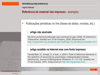 Referência de material não impresso  - exemplos Publicações periódicas  on line   (bases de dados, revistas,.etc.) artigo não assinado artigo acedido na Internet mas com fonte impressa Governo aumenta bonificação para carreiras longas (2006, 25 Setembro).  Visaoonline . Acedido em 10 de Outubro, 2006. Disponível em http://visaoonline.clix.pt/default.asp?SqlPage=Content&CpContentId=331684 .  VandenBos, G., Knapp, S. e Doe, J. (2001). Role of reference elements in the selection of resources by psychology undergraduates [Versão electrónica].  Journal of Bibliographic Research , 5: 117-123. Acedido em 13 de Outubro, 2001. Disponível em  http://jbr.org/articles.html .  