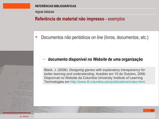 Referência de material não impresso  - exemplos Documentos não periódicos  on line   (livros, documentos, etc.) documento disponível no  Website  de uma organização Black, J. (2006).  Designing games with explanatory transparency for better learning and understanding . Acedido em 10 de Outubro, 2006. Disponível no Website da Columbia University Institute of Learning Technologies em  http://www.ilt.columbia.edu/publications/index.html .  