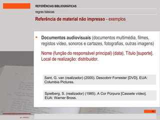 Referência de material não impresso  - exemplos Documentos audiovisuais  (documentos multimédia, filmes, registos vídeo, sonoros e cartazes, fotografias, outras imagens) Nome (função do responsável principal) (data), Título [suporte]. Local de realização: distribuidor. Sant, G. van (realizador) (2000). Descobrir Forrester [DVD]. EUA: Columbia Pictures.  Spielberg, S. (realizador) (1985). A Cor Púrpura [Cassete vídeo]. EUA: Warner Bross. 