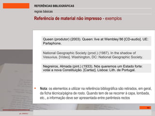 Referência de material não impresso  - exemplos Nota : os elementos a utilizar na referência bibliográfica são retirados, em geral, da ficha técnica/página de rosto. Quando tem de se recorrer à capa, lombada, etc., a informação deve ser apresentada entre parêntesis rectos National Geographic Society (prod.) (1987). In the shadow of Vesuvius. [Video]. Washington, DC: National Geographic Society. Queen (produtor) (2003). Queen: live at Wembley’86 [CD-audio]. UE: Parlaphone. Negreiros, Almada (pint.) (1933). Nós queremos um Estado forte: votai a nova Constituição. [Cartaz]. Lisboa: Lith. de Portugal. 