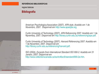 Bibliografia American Psychologica Association (2007).  APA style. Acedido em 1 de Novembro, 2007.  Disponível em  http://www.apastyle.org Curtin University of Technology (2007).  APA Referencing 2007 . Acedido em 1 de Npvembrp, 2007. Disponível em  http://library.curtin.edu.au/referencing/apa.pdf . Curtin University of Technology (2007).  Harvard Referencing 2007 . Acedido em 1 de Novembro, 2007. Disponível em  http://library.curtin.edu.au/referencing/harvard.pdf . ISO (2004).  Excerpts from International Standard ISO 690-2.  Acedido em 31 Janeiro, 2007. Disponível em  http://www.collectionscanada.ca/iso/tc46sc9/standard/690-2e.htm .  