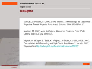 Bibliografia Many, E., Guimarães, S. (2006).  Como abordar… a Metodologia de Trabalho de Projecto e Área de Projecto.  Porto: Areal, Editores. ISBN: 972-627-012-7. Monteiro, M. (2007).  Área de Projecto, Dossier do Professor . Porto: Porto Editora. ISBN: 978-972-0-06046-4. Neyhart. D. e Karper, E., Seas, K., Wagner, J. e Brizee, A. (1995, actual. 2007).  Owl materials: APA Formatting and Style Guide. Acedido em 31 Janeiro, 2007. Disponível em  http://owl.english.purdue.edu/owl/resource/560/01/ 