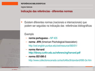 Existem diferentes normas (nacionais e internacionais) que podem ser seguidas na indicação das  referências bibliográficas  Exemplo norma portuguesa  –  NP 405  norma  APA  (American Psichological Association): http://owl.english.purdue.edu/owl/resource/560/01/ norma  Harvard :  http://library.curtin.edu.au/referencing/harvard.pdf norma  ISO 690-2 : http://www.collectionscanada.ca/iso/tc46sc9/standard/690-2e.htm Indicação das referências - diferentes normas 