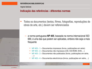 Indicação das referências - diferentes normas   Todos os documentos (textos, filmes, fotografias, reproduções de obras de arte, etc.) devem ser referenciados a norma portuguesa  NP 405 , baseada na norma internacional ISO 690, é uma das que podem ser aplicadas, embora não seja a mais frequente NP 405 - 1  – Documentos impressos (livros, publicações em série) NP 405 - 2  – Documentos não impressos (CD, CD-ROM, DVD,…) NP 405 - 3  – Documentos não publicados (livros, publicações em série,…) NP 405 - 4  – Documentos electrónicos (livros, publicações em série,…) 