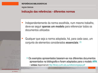 Independentemente da norma escolhida, num mesmo trabalho, deve-se seguir  apenas um modelo  para referenciar todos os documentos utilizados Qualquer que seja a norma adoptada, há, para cada caso, um conjunto de elementos considerados  essenciais :   [1] [1]  Os exemplos apresentados baseiam-se nos diferentes documentos apresentados na bibliografia e foram adaptados para o modelo  APA  -  síntese  disponível em  http://library.curtin.edu.au/referencing/apa.pdf Indicação das referências - diferentes normas   