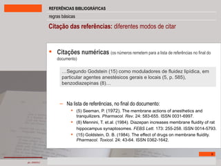 Citação das referências:  diferentes modos de citar  Citações numéricas   (os números remetem para a lista de referências no final do documento) Na lista de referências, no final do documento: (5) Seeman, P.  (1972).  The membrane actions of anesthetics and tranquilizers . Pharmacol. Rev . 24: 583-655. ISSN 0031-6997. (8) Mennini, T. et.al. (1984). Diazepan increases membrane fluidity of rat hippocampus synaptosomes.  FEBS Lett . 173: 255-258. ISSN 0014-5793. (15) Goldstein, D. B. (1984). The effect of drugs on membrane fluidity.  Pharmacol. Toxicol.  24: 43-64. ISSN 0362-1642. … Segundo Godstein (15) como moduladores de fluidez lipídica, em particular agentes anestésicos gerais e locais (5, p. 585), benzodiazepinas (8)… 