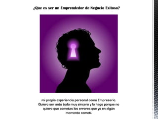 ¿Que es ser un Emprendedor de Negocio Exitoso?
mi propia experiencia personal como Empresario.
Quiero ser ante todo muy sincero y lo hago porque no
quiero que cometas los errores que yo en algún
momento cometí.
 
