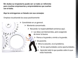 Sin dudas su trayectoria puede ser un todo un referente
para muchos empresarios y emprendedores que sueñan
con el éxito.
Aquí te entregamos un listado con sus consejos:
Empieza visualizando las cosas positivamente
 Conviértete en un general.
 Mantente concentrado.
 Recuerda: la responsabilidad comienza aquí.
 Las ideas son bienvenidas, pero asegúrate
de tener la buena.
 Piensa a lo grande y vivirás a lo grande.
 Sé paciente.
 Mira la solución, no el problema.
 Ve las oportunidades como oportunidades.
 Aprende todo lo que puedas sobre lo que
estás haciendo.
 
