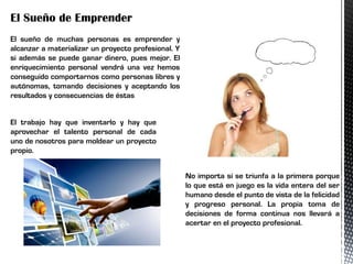 El Sueño de Emprender
El sueño de muchas personas es emprender y
alcanzar a materializar un proyecto profesional. Y
si además se puede ganar dinero, pues mejor. El
enriquecimiento personal vendrá una vez hemos
conseguido comportarnos como personas libres y
autónomas, tomando decisiones y aceptando los
resultados y consecuencias de éstas
El trabajo hay que inventarlo y hay que
aprovechar el talento personal de cada
uno de nosotros para moldear un proyecto
propio.
No importa si se triunfa a la primera porque
lo que está en juego es la vida entera del ser
humano desde el punto de vista de la felicidad
y progreso personal. La propia toma de
decisiones de forma continua nos llevará a
acertar en el proyecto profesional.
 