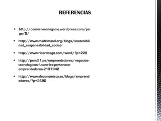  http://comocrearnegocio.wordpress.com/pa
ge/2/
 http://www.madrimasd.org/blogs/sostenibili
dad_responsabilidad_social/
 http://www.ricardoego.com/word/?p=229
 http://peru21.pe/emprendedores/negocios-
tecnologicos-futuro-les-pertenece-
emprendedores-2137942
 http://www.eleconomista.es/blogs/emprend
edores/?p=2690
REFERENCIAS
 
