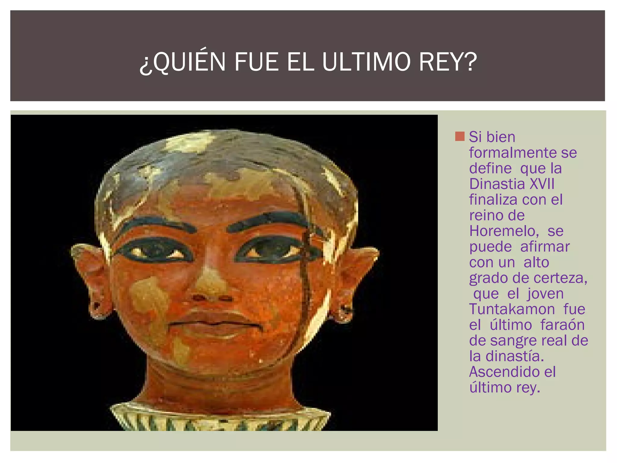  Si bien
formalmente se
define que la
Dinastia XVII
finaliza con el
reino de
Horemelo, se
puede afirmar
con un alto
grado de certeza,
que el joven
Tuntakamon fue
el último faraón
de sangre real de
la dinastía.
Ascendido el
último rey.
¿QUIÉN FUE EL ULTIMO REY?
 