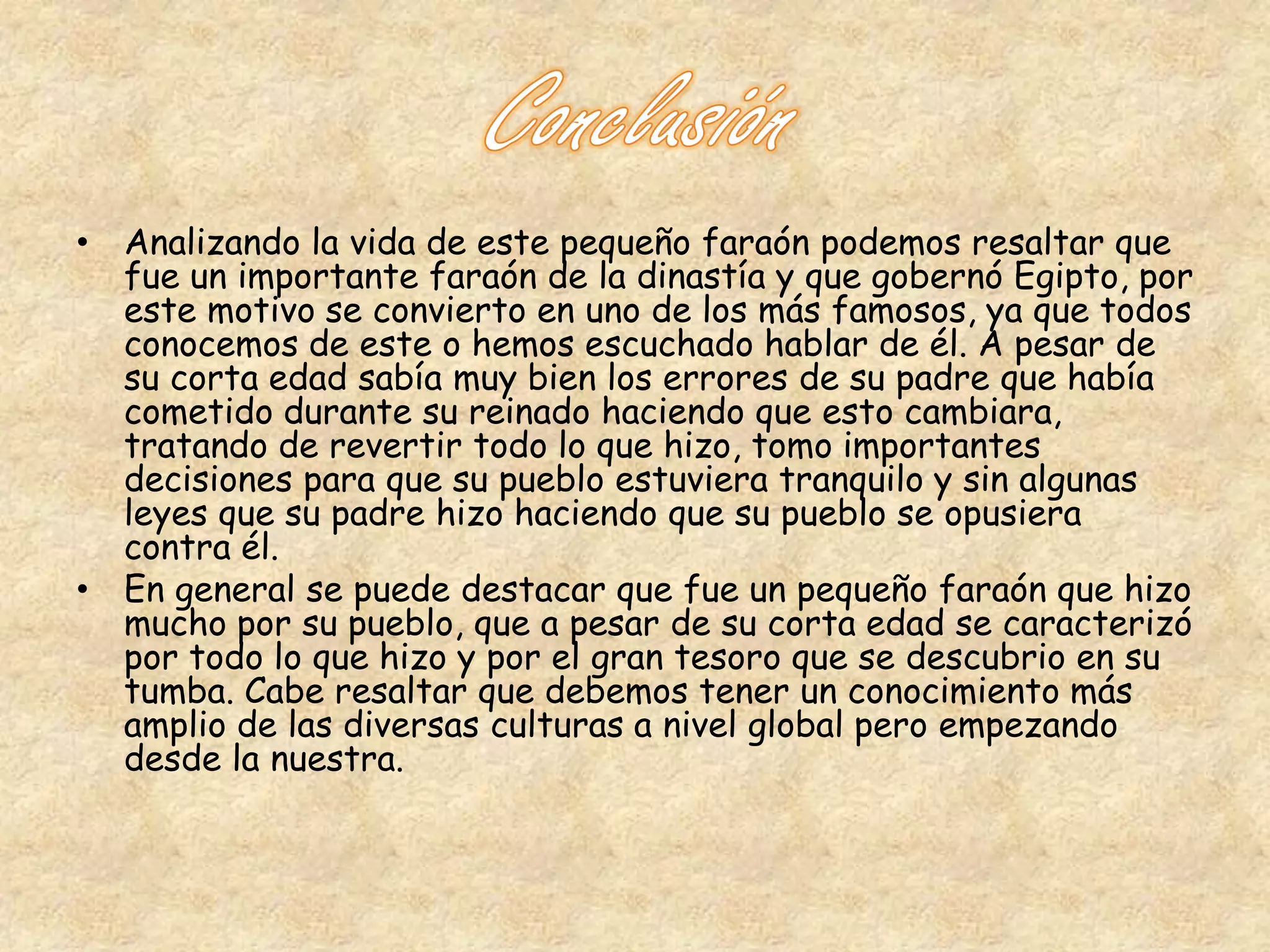 • Analizando la vida de este pequeño faraón podemos resaltar que 
fue un importante faraón de la dinastía y que gobernó Egipto, por 
este motivo se convierto en uno de los más famosos, ya que todos 
conocemos de este o hemos escuchado hablar de él. A pesar de 
su corta edad sabía muy bien los errores de su padre que había 
cometido durante su reinado haciendo que esto cambiara, 
tratando de revertir todo lo que hizo, tomo importantes 
decisiones para que su pueblo estuviera tranquilo y sin algunas 
leyes que su padre hizo haciendo que su pueblo se opusiera 
contra él. 
• En general se puede destacar que fue un pequeño faraón que hizo 
mucho por su pueblo, que a pesar de su corta edad se caracterizó 
por todo lo que hizo y por el gran tesoro que se descubrio en su 
tumba. Cabe resaltar que debemos tener un conocimiento más 
amplio de las diversas culturas a nivel global pero empezando 
desde la nuestra. 
 