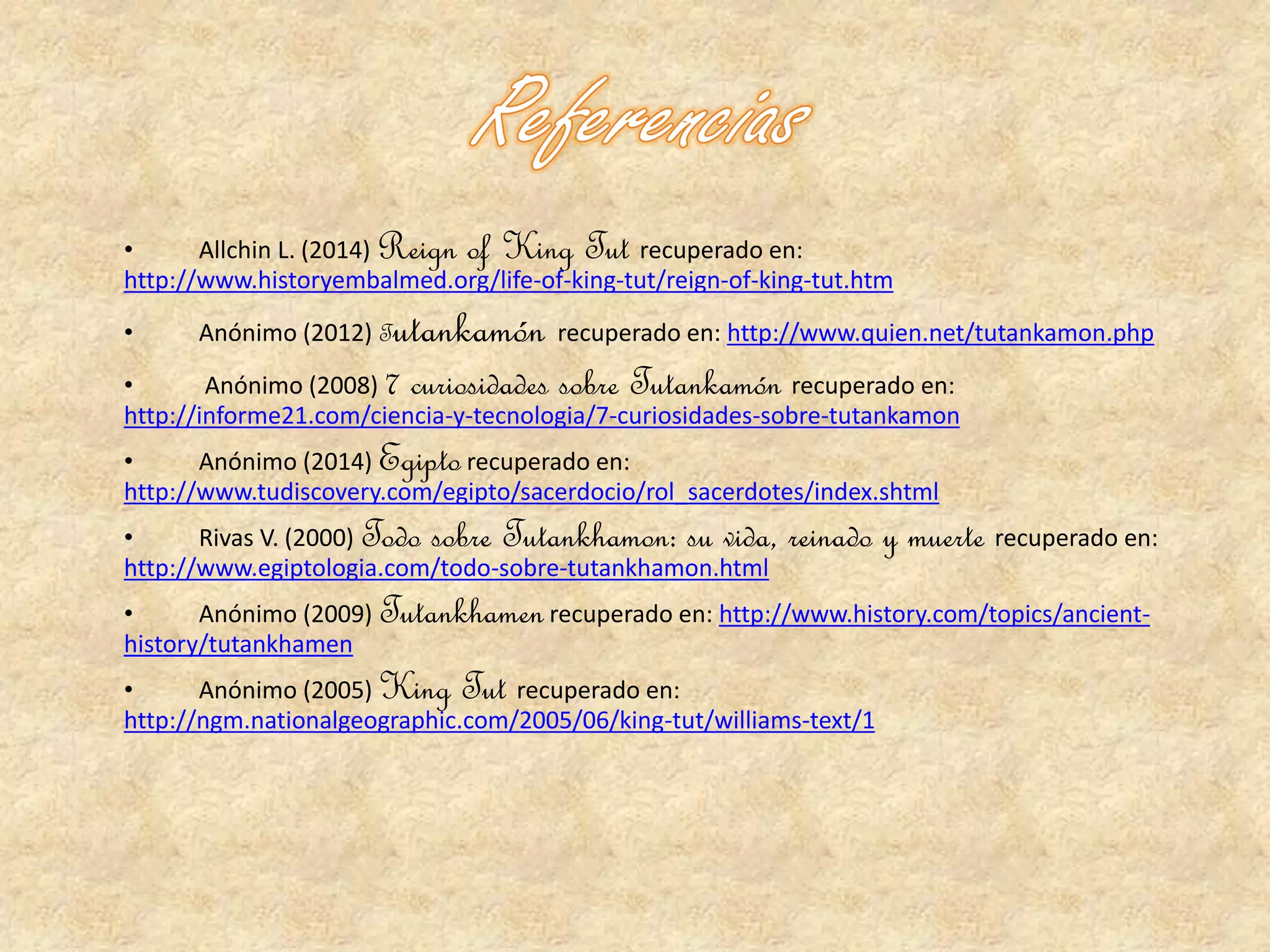 • Allchin L. (2014) Reign of King Tut recuperado en: 
http://www.historyembalmed.org/life-of-king-tut/reign-of-king-tut.htm 
• Anónimo (2012) Tutankamón recuperado en: http://www.quien.net/tutankamon.php 
• Anónimo (2008) 7 curiosidades sobre Tutankamón recuperado en: 
http://informe21.com/ciencia-y-tecnologia/7-curiosidades-sobre-tutankamon 
• Anónimo (2014) Egipto recuperado en: 
http://www.tudiscovery.com/egipto/sacerdocio/rol_sacerdotes/index.shtml 
• Rivas V. (2000) Todo sobre Tutankhamon: su vida, reinado y muerte recuperado en: 
http://www.egiptologia.com/todo-sobre-tutankhamon.html 
• Anónimo (2009) Tutankhamen recuperado en: http://www.history.com/topics/ancient-history/ 
tutankhamen 
• Anónimo (2005) King Tut recuperado en: 
http://ngm.nationalgeographic.com/2005/06/king-tut/williams-text/1 
