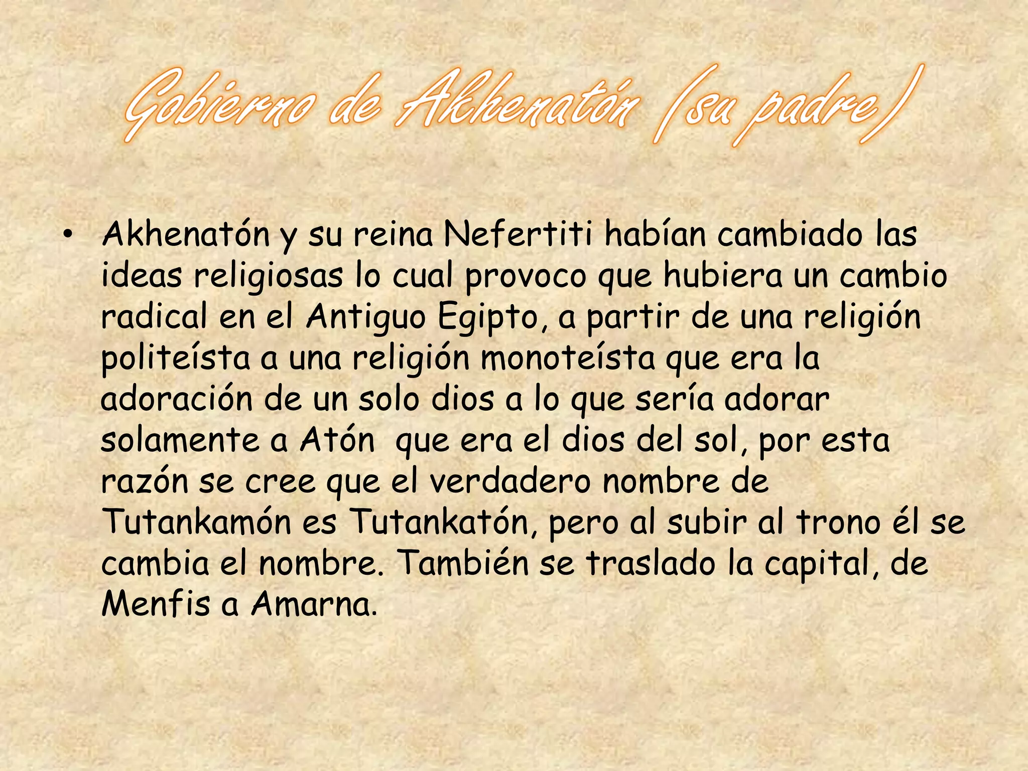 • Akhenatón y su reina Nefertiti habían cambiado las 
ideas religiosas lo cual provoco que hubiera un cambio 
radical en el Antiguo Egipto, a partir de una religión 
politeísta a una religión monoteísta que era la 
adoración de un solo dios a lo que sería adorar 
solamente a Atón que era el dios del sol, por esta 
razón se cree que el verdadero nombre de 
Tutankamón es Tutankatón, pero al subir al trono él se 
cambia el nombre. También se traslado la capital, de 
Menfis a Amarna. 
 