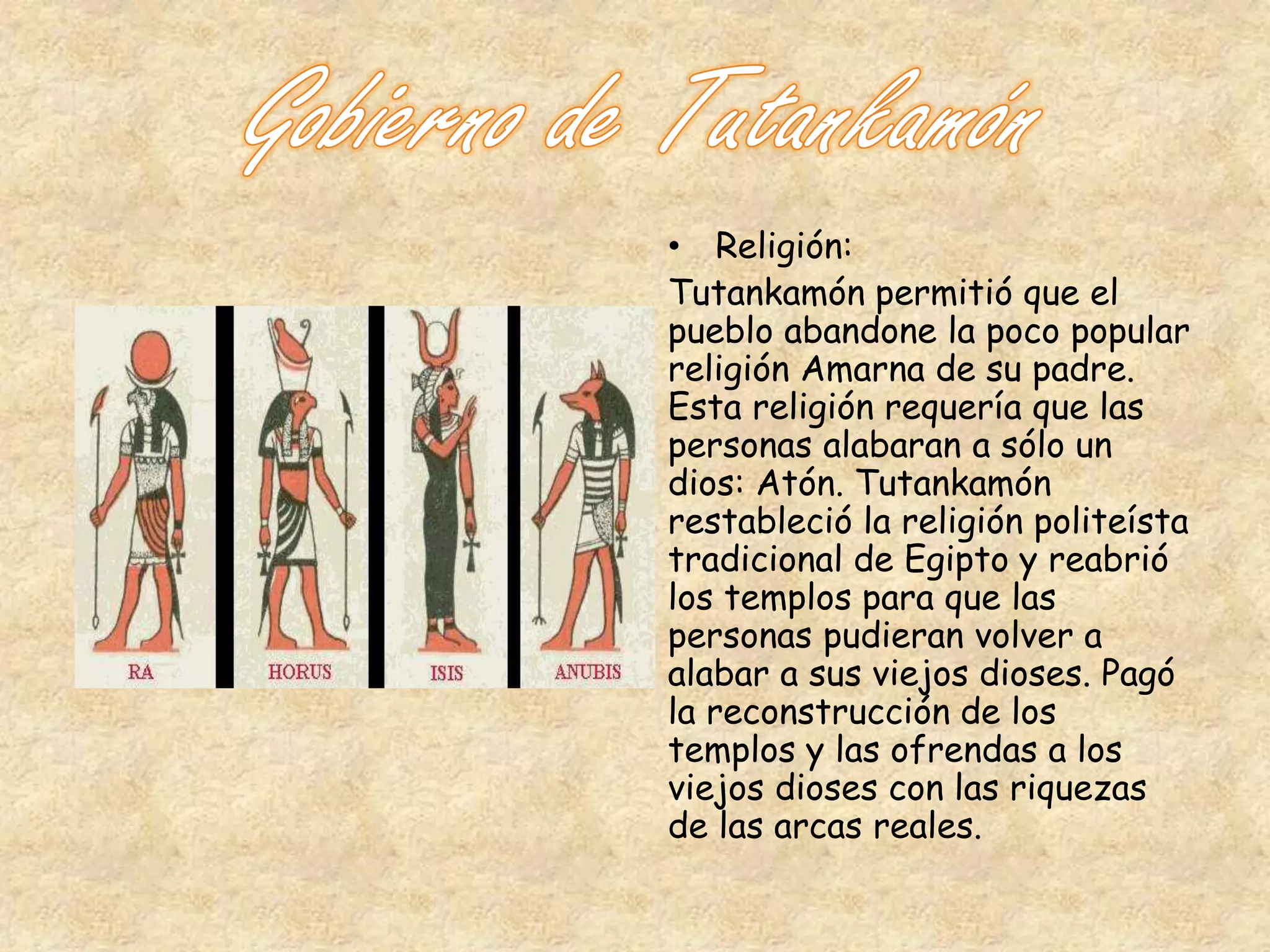 • Religión: 
Tutankamón permitió que el 
pueblo abandone la poco popular 
religión Amarna de su padre. 
Esta religión requería que las 
personas alabaran a sólo un 
dios: Atón. Tutankamón 
restableció la religión politeísta 
tradicional de Egipto y reabrió 
los templos para que las 
personas pudieran volver a 
alabar a sus viejos dioses. Pagó 
la reconstrucción de los 
templos y las ofrendas a los 
viejos dioses con las riquezas 
de las arcas reales. 
 