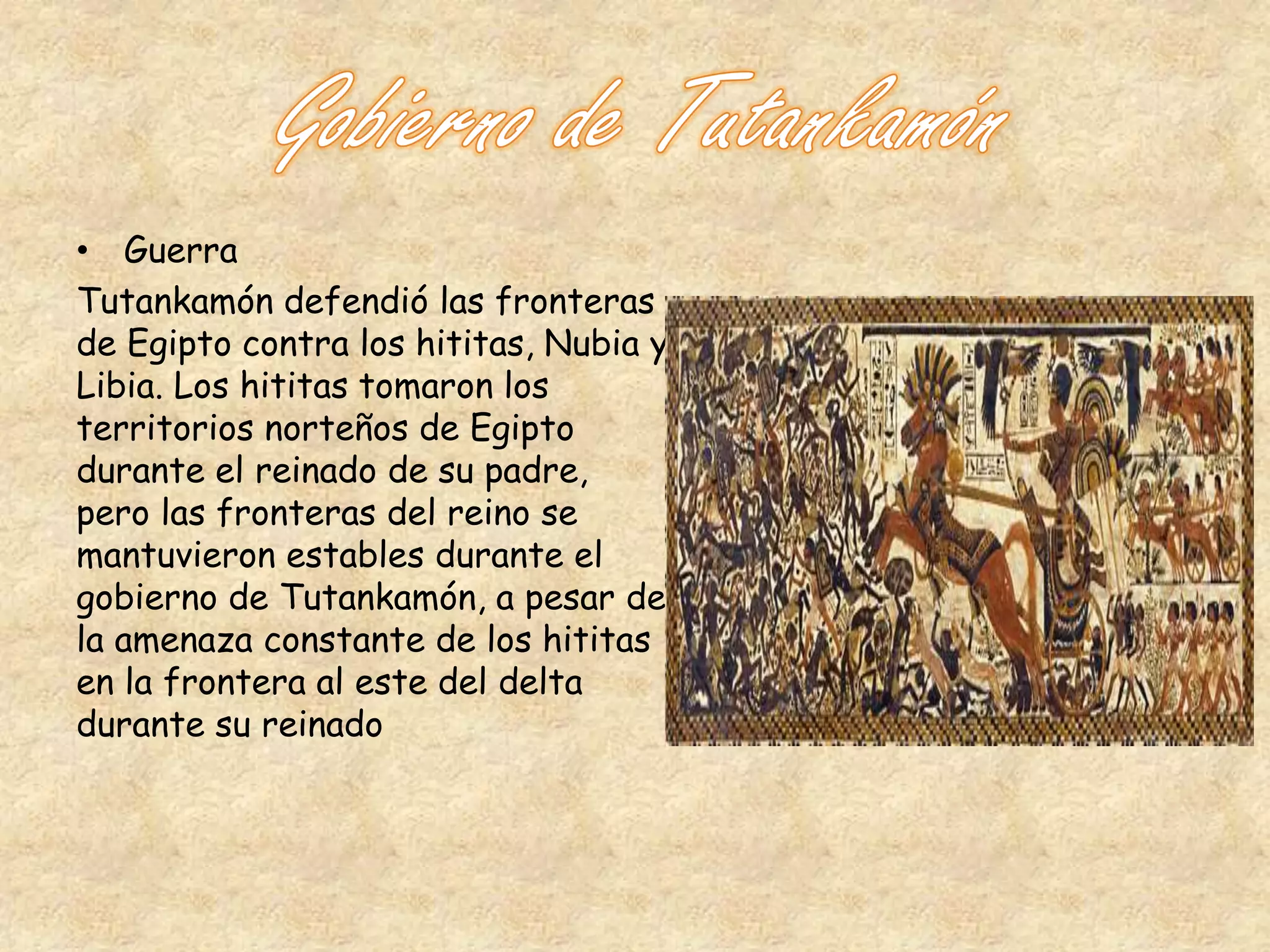 • Guerra 
Tutankamón defendió las fronteras 
de Egipto contra los hititas, Nubia y 
Libia. Los hititas tomaron los 
territorios norteños de Egipto 
durante el reinado de su padre, 
pero las fronteras del reino se 
mantuvieron estables durante el 
gobierno de Tutankamón, a pesar de 
la amenaza constante de los hititas 
en la frontera al este del delta 
durante su reinado 
 