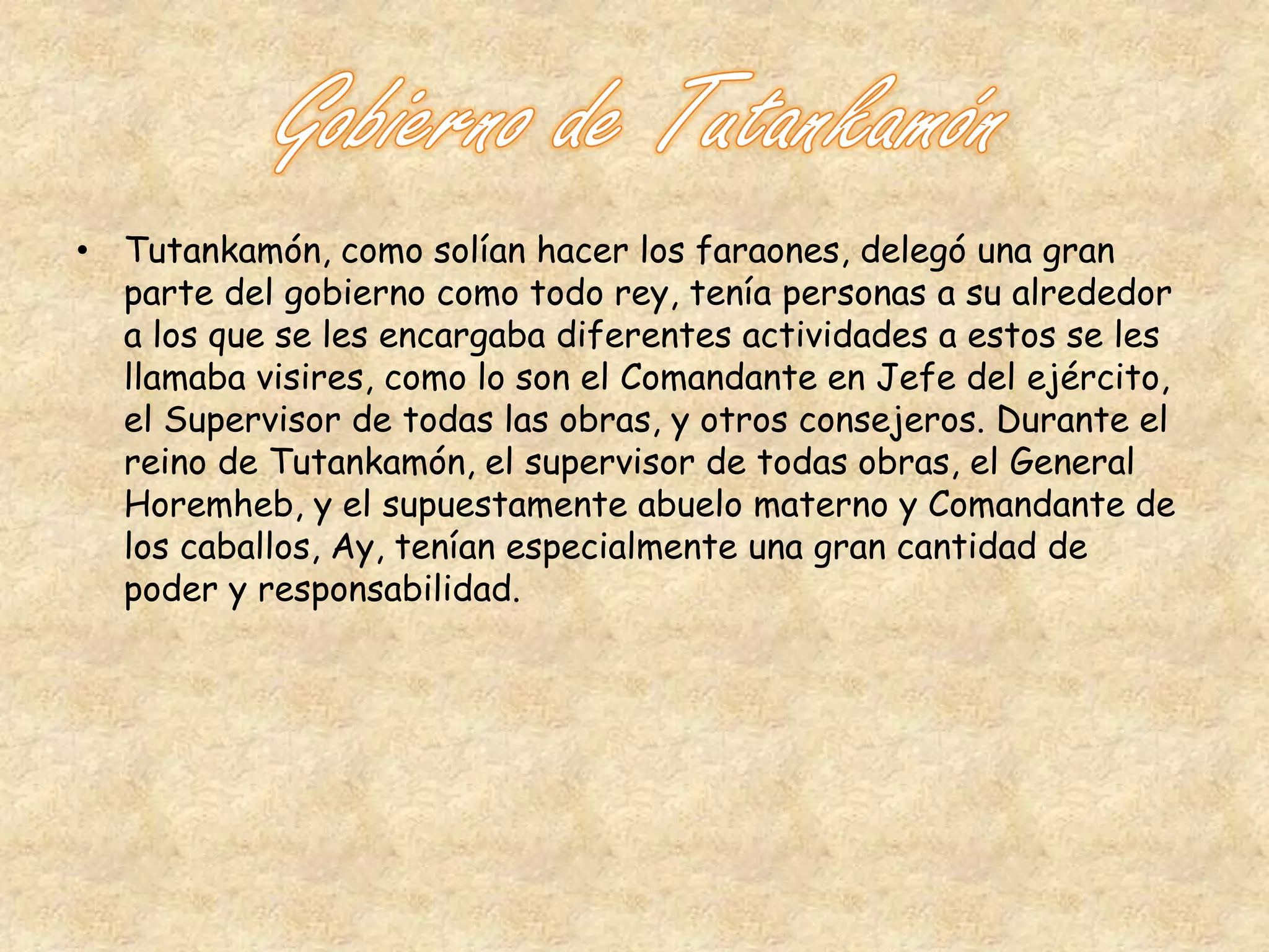 • Tutankamón, como solían hacer los faraones, delegó una gran 
parte del gobierno como todo rey, tenía personas a su alrededor 
a los que se les encargaba diferentes actividades a estos se les 
llamaba visires, como lo son el Comandante en Jefe del ejército, 
el Supervisor de todas las obras, y otros consejeros. Durante el 
reino de Tutankamón, el supervisor de todas obras, el General 
Horemheb, y el supuestamente abuelo materno y Comandante de 
los caballos, Ay, tenían especialmente una gran cantidad de 
poder y responsabilidad. 
 