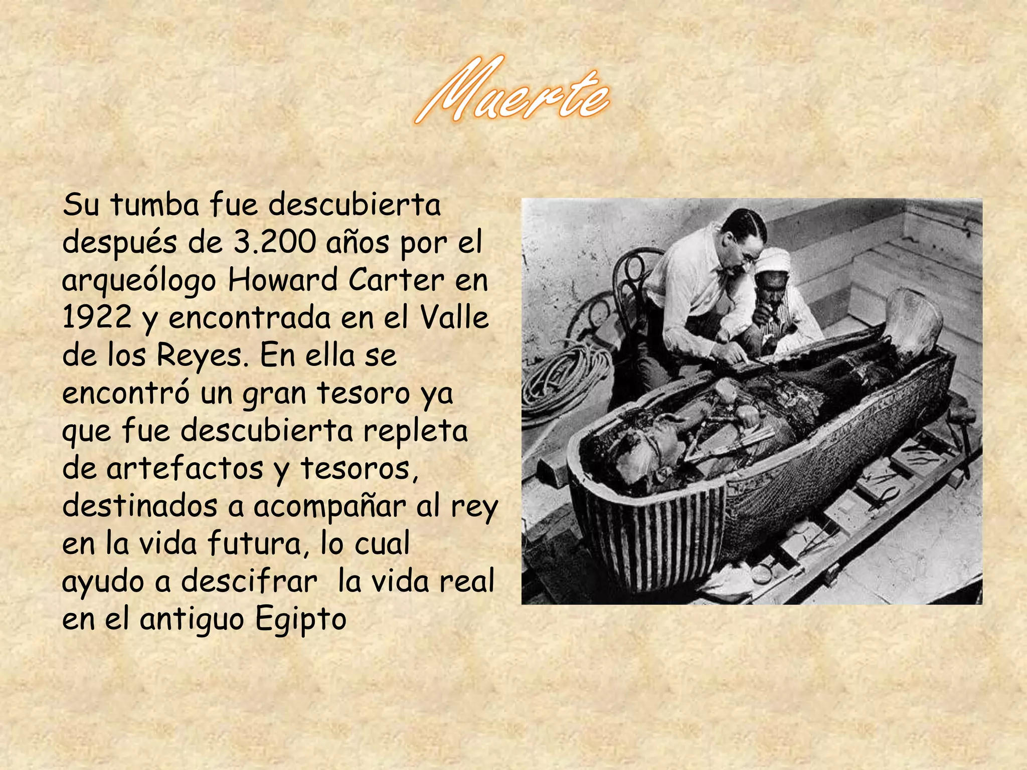 Su tumba fue descubierta 
después de 3.200 años por el 
arqueólogo Howard Carter en 
1922 y encontrada en el Valle 
de los Reyes. En ella se 
encontró un gran tesoro ya 
que fue descubierta repleta 
de artefactos y tesoros, 
destinados a acompañar al rey 
en la vida futura, lo cual 
ayudo a descifrar la vida real 
en el antiguo Egipto 
 