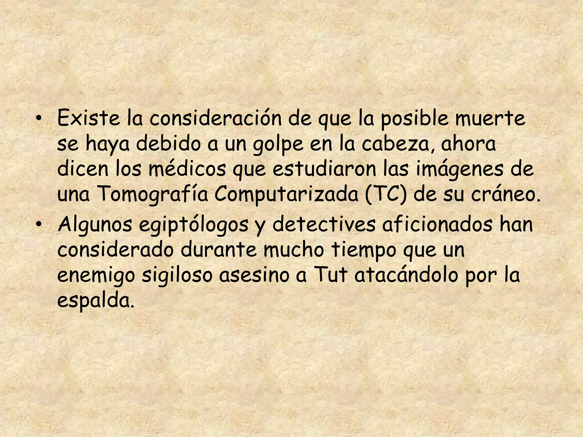 • Existe la consideración de que la posible muerte 
se haya debido a un golpe en la cabeza, ahora 
dicen los médicos que estudiaron las imágenes de 
una Tomografía Computarizada (TC) de su cráneo. 
• Algunos egiptólogos y detectives aficionados han 
considerado durante mucho tiempo que un 
enemigo sigiloso asesino a Tut atacándolo por la 
espalda. 
 