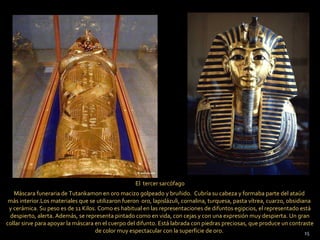 El tercer sarcófago
   Máscara funeraria de Tutankamon en oro macizo golpeado y bruñido. Cubría su cabeza y formaba parte del ataúd
 más interior.Los materiales que se utilizaron fueron oro, lapislázuli, cornalina, turquesa, pasta vítrea, cuarzo, obsidiana
 y cerámica. Su peso es de 11 Kilos. Como es habitual en las representaciones de difuntos egipcios, el representado está
 despierto, alerta. Además, se representa pintado como en vida, con cejas y con una expresión muy despierta. Un gran
collar sirve para apoyar la máscara en el cuerpo del difunto. Está labrada con piedras preciosas, que produce un contraste
                                    de color muy espectacular con la superficie de oro.                                   15
 
