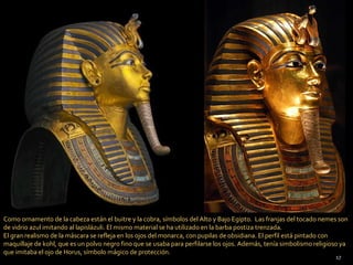 Como ornamento de la cabeza están el buitre y la cobra, símbolos del Alto y Bajo Egipto. Las franjas del tocado nemes son
de vidrio azul imitando al lapislázuli. El mismo material se ha utilizado en la barba postiza trenzada.
El gran realismo de la máscara se refleja en los ojos del monarca, con pupilas de obsidiana. El perfil está pintado con
maquillaje de kohl, que es un polvo negro fino que se usaba para perfilarse los ojos. Además, tenía simbolismo religioso ya
que imitaba el ojo de Horus, símbolo mágico de protección.
                                                                                                                      17
 