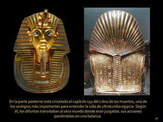 En la parte posterior está cincelado el capítulo 151 del Libro de los muertos, uno de
los vestigios más importantes para entender la vida de ultratumba egipcia. Según
   él, los difuntos transitaban al otro mundo donde eran juzgadas sus acciones
                             poniéndolas en una balanza.                                18
 