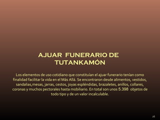 AJUAR FUNERARIO DE
                    TUTANKAMÓN
  Los elementos de uso cotidiano que constituían el ajuar funerario tenían como
finalidad facilitar la vida en el Más Allá. Se encontraron desde alimentos, vestidos,
  sandalias,mesas, jarras, cestos, joyas espléndidas, brazaletes, anillos, collares,
coronas y muchos pectorales hasta mobiliario. En total son unos 5.398 objetos de
                           todo tipo y de un valor incalculable.




                                                                                        26
 