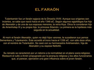 EL FARAÓN

     Tutankamón fue un faraón egipcio de la Dinastía XVIII. Aunque sus orígenes son
  inciertos, se sabe que nació hacia el año 1348 aC. Según algunos egiptólogos fue hijo
  de Akenatón y de una de sus esposas menores, la reina Kiya. Otros lo consideran hijo
  de Amenhotep III y su propia hija, la princesa Sitamón. La primera es la hipótesis más
                                seguida en la actualidad.


  Al morir el faraón Akenatón, quien no dejó hijos varones, le sucedieron sus yernos
Semenkera y Tutankamón. Éste accedió al trono hacia el 1336 aC. con sólo doce años,
  con el nombre de Tutankatón. Se casó con su hermanastra Ankhsenaton, hija de
                           Akenatón y su esposa Nefertiti.


   Su reinado se caracterizó por un retorno a la normalidad en el plano socio-religioso.
  Restauró el culto a Amón propugnado por la jerarquía religiosa y los altos funcionarios
           que, al parecer, ejercieron una gran influencia sobre el joven faraón.


                                                                                      4
 