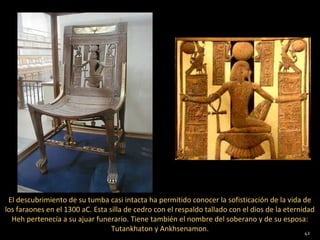 El descubrimiento de su tumba casi intacta ha permitido conocer la sofisticación de la vida de
los faraones en el 1300 aC. Esta silla de cedro con el respaldo tallado con el dios de la eternidad
  Heh pertenecía a su ajuar funerario. Tiene también el nombre del soberano y de su esposa:
                                  Tutankhaton y Ankhsenamon.                                     42
 