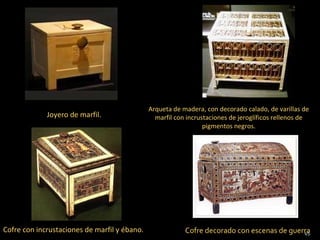 Arqueta de madera, con decorado calado, de varillas de
             Joyero de marfil.                  marfil con incrustaciones de jeroglíficos rellenos de
                                                                 pigmentos negros.




Cofre con incrustaciones de marfil y ébano.               Cofre decorado con escenas de guerra
                                                                                            45.
 