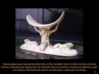 Reposacabezas que representa al dios Shu, el dios mediador entre el cielo y la tierra, con dos
leones a cada lado que representan las montañas de los horizontes oriental y occidental, el ayer
           y el mañana. Está hecho de marfil y son dos piezas unidas por una clavija.
                                                                                            46
 