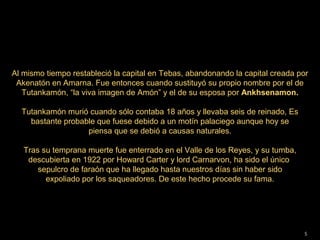 Al mismo tiempo restableció la capital en Tebas, abandonando la capital creada por
 Akenatón en Amarna. Fue entonces cuando sustituyó su propio nombre por el de
   Tutankamón, “la viva imagen de Amón” y el de su esposa por Ankhsenamon.

  Tutankamón murió cuando sólo contaba 18 años y llevaba seis de reinado, Es
    bastante probable que fuese debido a un motín palaciego aunque hoy se
                   piensa que se debió a causas naturales.

   Tras su temprana muerte fue enterrado en el Valle de los Reyes, y su tumba,
    descubierta en 1922 por Howard Carter y lord Carnarvon, ha sido el único
       sepulcro de faraón que ha llegado hasta nuestros días sin haber sido
         expoliado por los saqueadores. De este hecho procede su fama.
                                         




                                                                                 5
 