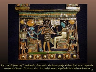 Pectoral. El joven rey Tutankamón ofrendando a la divina pareja: el dios Ptah y a su izquierda
  su consorte Seimet. El retorno a los ritos tradicionales después del interludio de Amarna.
                                                                                            58
 