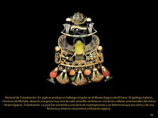 Pectoral de Tutankamón. En 1996 se produjo un hallazgo singular en el Museo Egipcio de El Cairo. El geólogo italiano,
Vincenzo de Michele, observó una gema muy rara de color amarillo-verdoso en uno de los collares ceremoniales del mítico
 faraon egipcio, Tutankamón. La joya fue sometida a una serie de investigaciones y se determinó que era vidrio y de una
                                  fecha muy anterior a la primera civilización egípcia.
                                                                                                                  59
 