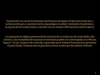 Tutankamón es uno de los faraones más famosos de Egipto. El descubrimiento de su
   tumba constituyó un acontecimiento arqueológico mundial, mostrando el esplendor y
  la riqueza de las tumbas reales y sacando a la luz valiosas informaciones sobre la época.


  La riqueza de los objetos pertenecientes al tesoro de su tumba son de incalculable valor
artístico. Casi la totalidad de las piezas encontradas pueden ser contempladas en el Museo
Egipcio. Tal vez, la pieza más conocida y apreciada sea la máscara funeraria que representa
    al joven faraón. Estamos ante la joya de la corona, la obra que da carácter al Museo.




                                                                                              6
 