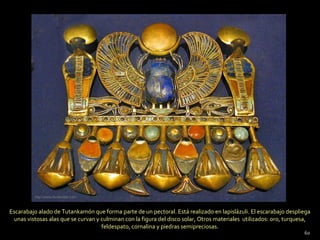 http://www.foroxerbar.com



Escarabajo alado de Tutankamón que forma parte de un pectoral. Está realizado en lapislázuli. El escarabajo despliega
 unas vistosas alas que se curvan y culminan con la figura del disco solar, Otros materiales utilizados: oro, turquesa,
                                    feldespato, cornalina y piedras semipreciosas.
                                                                                                                    60
 