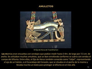 AMULETOS




                                 El Ojo de Horus de Tutankhamon

 Las momias eran envueltas con vendajes que podían medir hasta 5 Km. de largo por 7,5 cm. de
ancho. Se utilizaban muchos amuletos, que se iban enrollando conforme se cubría con vendas el
cuerpo del difunto. Entre ellos, el Ojo de Horus también conocido como "Udjat", representando
   el ojo de un halcón, o el Escarabajo del Corazón, que se situaba en el pecho de la momia y
                 llevaba inscrito un texto para proteger al difunto en el más allá.
                                                                                         67
 