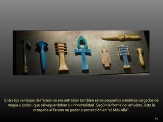 Entre los vendajes del faraón se encontraban también estos pequeños amuletos cargados de
  magia y poder, que salvaguardaban su inmortalidad. Según la forma del amuleto, éste le
                 otorgaba al faraón un poder o protección en “el Más Allá”.
                                                                                      69
 