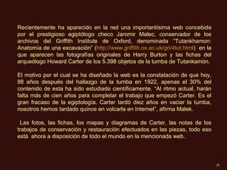 Recientemente ha aparecido en la red una importantísima web concebida
por el prestigioso egiptólogo checo Jaromir Malec, conservador de los
archivos del Griffith Institute de Oxford, denominada “Tutankhamon:
Anatomía de una excavación” (http://www.griffith.ox.ac.uk/gri/4tut.html) en la
que aparecen las fotografías originales de Harry Burton y las fichas del
arqueólogo Howard Carter de los 5.398 objetos de la tumba de Tutankamón.

El motivo por el cual se ha diseñado la web es la constatación de que hoy,
88 años después del hallazgo de la tumba en 1922, apenas el 30% del
contenido de esta ha sido estudiado científicamente. “Al ritmo actual, harán
falta más de cien años para completar el trabajo que empezó Carter. Es el
gran fracaso de la egiptología. Carter tardó diez años en vaciar la tumba,
nosotros hemos tardado quince en volcarla en Internet”, afirma Malek.

  Las fotos, las fichas, los mapas y diagramas de Carter, las notas de los
trabajos de conservación y restauración efectuados en las piezas, todo eso
está ahora a disposición de todo el mundo en la mencionada web.



                                                                                 76
 