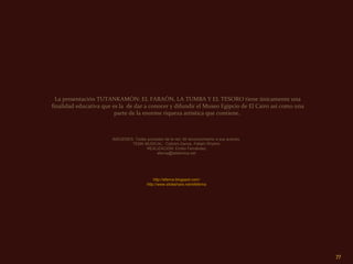 La presentación TUTANKAMÓN: EL FARAÓN, LA TUMBA Y EL TESORO tiene únicamente una
finalidad educativa que es la de dar a conocer y difundir el Museo Egipcio de El Cairo así como una
                         parte de la enorme riqueza artística que contiene.



                       IMÁGENES: Todas proceden de la red. Mi reconocimiento a sus autores.
                               TEMA MUSICAL: Cobra's Dance. Fallahi Rhythm
                                      REALIZACIÓN: Emilio Fernández
                                            eferna@telefonica.net




                                             http://eferna.blogspot.com/
                                         http://www.slideshare.net/efeferna




                                                                                                      77
 