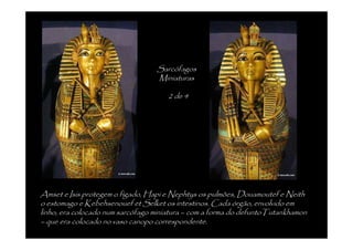 Sarcófagos
                                  Miniaturas

                                     2 de 4




Amset e Isis protegem o fígado, Hapi e Nephtys os pulmões, Douamoutef e Neith
o estomago e Kebehsenouef et Selket os intestinos. Cada órgão, envolvido em
linho, era colocado num sarcófago miniatura – com a forma do defuntoTutankhamon
– que era colocado no vaso canopo correspondente.
 