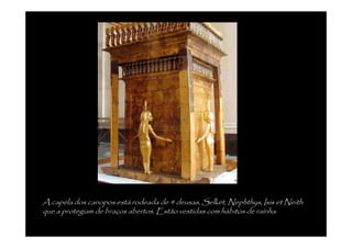 A capela dos canopos está rodeada de 4 deusas, Selket, Nephthys, Isis et Neith
que a protegiam de braços abertos. Estão vestidas com hábitos de raínha.
 