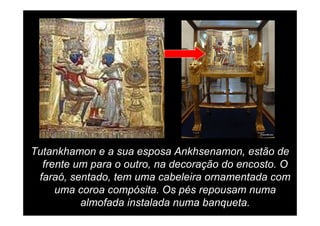 Tutankhamon e a sua esposa Ankhsenamon, estão de
  frente um para o outro, na decoração do encosto. O
 faraó, sentado, tem uma cabeleira ornamentada com
     uma coroa compósita. Os pés repousam numa
          almofada instalada numa banqueta.
 