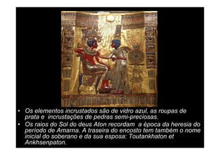 • Os elementos incrustados são de vidro azul, as roupas de
  prata e incrustações de pedras semi-preciosas.
• Os raios do Sol do deus Aton recordam a época da heresia do
  período de Amarna. A traseira do encosto tem também o nome
  inicial do soberano e da sua esposa: Toutankhaton et
  Ankhsenpaton.
 