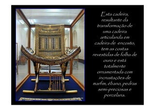Esta cadeira,
     resultante da
  transformação de
      uma cadeira
    articulanda em
 cadeira de encosto,
     tem as costas
revestidas de folha de
      ouro e está
      totalmente
  ornamentada com
   incrustações de
marfim, ébano, pedras
   semi-preciosas e
       porcelana.
 